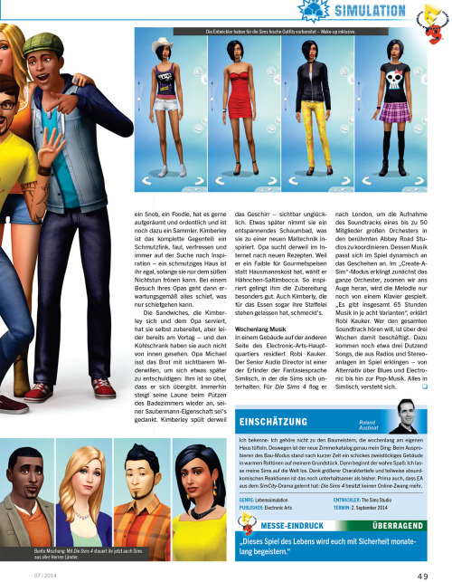 honeywellsims4news:
PC Games Magazin Sims 4 Preview
Full-Sized Images:  Cover |  Page 44 |  Page 45 | Page 46 | Page 47 | Page 48 | Page 49
CONVERSATION
Large number of topics; compared to a graphic adventure.
VENUES/NEIGHBORHOOD ACTIVITIES
Park, playground (with a pirate ship), library, gym (where an elder Sim died of a heart attack), museum and bar are all mentioned.
You can tend the Community Garden, pick fruit trees, and fish in the canal and then use those fresh ingredients to cook meals.
SOCIAL EVENTS
Party, Dates and Weddings
Unlock optional goals and rewards
In addition to guests you have the option to invite an entertainer, a catering service and a bartender.
ANIMATIONS
10,000 animation clips
&ldquo;There is no maximum number of concurrent actions.  Your Sims, for example, can now be in the gym running on a treadmill while talking at the same time and watch TV&rdquo; —Marion Gothier
MUSIC
65 hours of music in 8 variants
Aproximately 3 dozen songs
Radio stations include:  alternative, blues, electronic and pop.
The summary is based on Google Translate — which means I might have misinterpreted something.  I’ll be sure to update if anyone makes me aware of a problem.  I’ve also uploaded the original German text file HERE to make translating the article easier for anyone who might be interested.
Source:  PC Games
