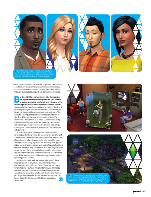 honeywellsims4news:
GamesTM Preview The Sims 4:  Life In A Day
Full-Sized Images:  Cover  |  Page 74  |  Page 75  | Page 76  |  Page 77  |  Page 78  | Page 79  | Page 80  |  Page 81  
SOME HIGHLIGHTS
Possible American frontier themed world or neighborhood:  “a humble rural shack, surrounded by rolling framland, livestock and mountains in the distance”
Collectibles: “fossils, treasure and other hidden artifacts to be discovered”
A homeless man?
Two Sims with the same trait can energize each other.  Showers can energize too.
Venues mentioned:  Park, gym, Gothic museum, nightclub, library
Act Appropriate&ldquo;One of [the] things we wanted to do in The Sims 4 that we haven’t done very well in the past was to completely restructure the AI so that when you go to places they actually behave like they’re supposed to,&rdquo; Rodiek explains.  &ldquo;They act like they’re at the gym; they act like they’re at a nightclub; they act like they’re at a library.  And what this does is create very realistic situations.&rdquo; Parties&ldquo;Elsewhere, we’re given a quick demonstration of how to put together a party:  set-up an event type (be it a party, date or wedding) and select guests from a contact book (these can fill roles such as bartender or supply music).  You can even outline random objectives to be fulfilled at the event (such as socialising with a certain number of guests).&rdquo;
READ MORE for the article in text.
Read More
Tons of new info! I recommend reading the whole article! I&rsquo;m eventually going to pull everything we&rsquo;ve learned recently, from E3 to this article and beyond, and add it to the master info compilation!