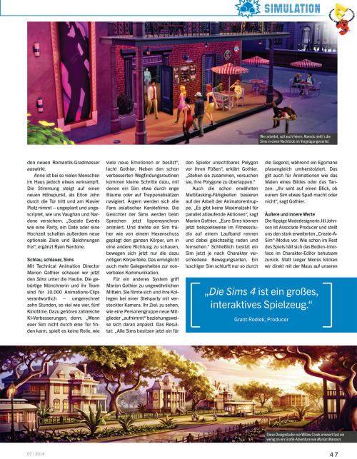 honeywellsims4news:
PC Games Magazin Sims 4 Preview
Full-Sized Images:  Cover |  Page 44 |  Page 45 | Page 46 | Page 47 | Page 48 | Page 49
CONVERSATION
Large number of topics; compared to a graphic adventure.
VENUES/NEIGHBORHOOD ACTIVITIES
Park, playground (with a pirate ship), library, gym (where an elder Sim died of a heart attack), museum and bar are all mentioned.
You can tend the Community Garden, pick fruit trees, and fish in the canal and then use those fresh ingredients to cook meals.
SOCIAL EVENTS
Party, Dates and Weddings
Unlock optional goals and rewards
In addition to guests you have the option to invite an entertainer, a catering service and a bartender.
ANIMATIONS
10,000 animation clips
&ldquo;There is no maximum number of concurrent actions.  Your Sims, for example, can now be in the gym running on a treadmill while talking at the same time and watch TV&rdquo; —Marion Gothier
MUSIC
65 hours of music in 8 variants
Aproximately 3 dozen songs
Radio stations include:  alternative, blues, electronic and pop.
The summary is based on Google Translate — which means I might have misinterpreted something.  I’ll be sure to update if anyone makes me aware of a problem.  I’ve also uploaded the original German text file HERE to make translating the article easier for anyone who might be interested.
Source:  PC Games
