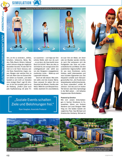 honeywellsims4news:
PC Games Magazin Sims 4 Preview
Full-Sized Images:  Cover |  Page 44 |  Page 45 | Page 46 | Page 47 | Page 48 | Page 49
CONVERSATION
Large number of topics; compared to a graphic adventure.
VENUES/NEIGHBORHOOD ACTIVITIES
Park, playground (with a pirate ship), library, gym (where an elder Sim died of a heart attack), museum and bar are all mentioned.
You can tend the Community Garden, pick fruit trees, and fish in the canal and then use those fresh ingredients to cook meals.
SOCIAL EVENTS
Party, Dates and Weddings
Unlock optional goals and rewards
In addition to guests you have the option to invite an entertainer, a catering service and a bartender.
ANIMATIONS
10,000 animation clips
&ldquo;There is no maximum number of concurrent actions.  Your Sims, for example, can now be in the gym running on a treadmill while talking at the same time and watch TV&rdquo; —Marion Gothier
MUSIC
65 hours of music in 8 variants
Aproximately 3 dozen songs
Radio stations include:  alternative, blues, electronic and pop.
The summary is based on Google Translate — which means I might have misinterpreted something.  I’ll be sure to update if anyone makes me aware of a problem.  I’ve also uploaded the original German text file HERE to make translating the article easier for anyone who might be interested.
Source:  PC Games

