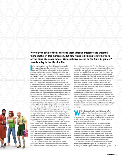 honeywellsims4news:
GamesTM Preview The Sims 4:  Life In A Day
Full-Sized Images:  Cover  |  Page 74  |  Page 75  | Page 76  |  Page 77  |  Page 78  | Page 79  | Page 80  |  Page 81  
SOME HIGHLIGHTS
Possible American frontier themed world or neighborhood:  “a humble rural shack, surrounded by rolling framland, livestock and mountains in the distance”
Collectibles: “fossils, treasure and other hidden artifacts to be discovered”
A homeless man?
Two Sims with the same trait can energize each other.  Showers can energize too.
Venues mentioned:  Park, gym, Gothic museum, nightclub, library
Act Appropriate&ldquo;One of [the] things we wanted to do in The Sims 4 that we haven’t done very well in the past was to completely restructure the AI so that when you go to places they actually behave like they’re supposed to,&rdquo; Rodiek explains.  &ldquo;They act like they’re at the gym; they act like they’re at a nightclub; they act like they’re at a library.  And what this does is create very realistic situations.&rdquo; Parties&ldquo;Elsewhere, we’re given a quick demonstration of how to put together a party:  set-up an event type (be it a party, date or wedding) and select guests from a contact book (these can fill roles such as bartender or supply music).  You can even outline random objectives to be fulfilled at the event (such as socialising with a certain number of guests).&rdquo;
READ MORE for the article in text.
Read More
Tons of new info! I recommend reading the whole article! I&rsquo;m eventually going to pull everything we&rsquo;ve learned recently, from E3 to this article and beyond, and add it to the master info compilation!